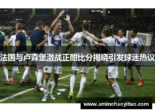 法国与卢森堡激战正酣比分揭晓引发球迷热议