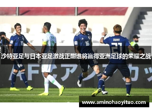 沙特亚足与日本亚足激战正酣谁将赢得亚洲足球的荣耀之战