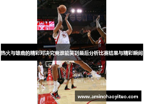 热火与雄鹿的精彩对决究竟谁能笑到最后分析比赛结果与精彩瞬间