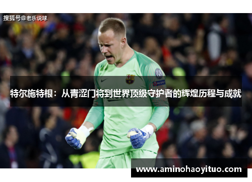 特尔施特根：从青涩门将到世界顶级守护者的辉煌历程与成就